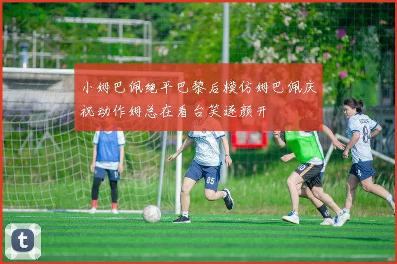 小姆巴佩绝平巴黎后模仿姆巴佩庆祝动作姆总在看台笑逐颜开