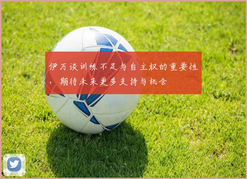 伊万谈训练不足与自主权的重要性，期待未来更多支持与机会