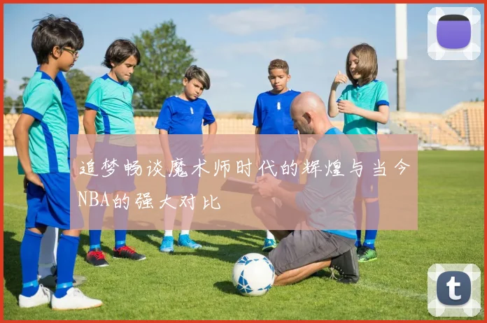 追梦畅谈魔术师时代的辉煌与当今NBA的强大对比
