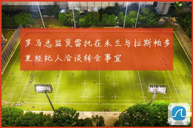 罗马总监莫雷托在米兰与拉斯帕多里经纪人洽谈转会事宜