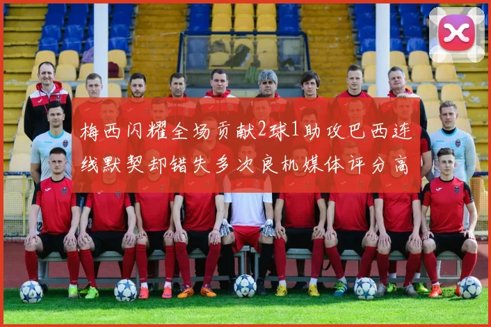 梅西闪耀全场贡献2球1助攻巴西连线默契却错失多次良机媒体评分高达96