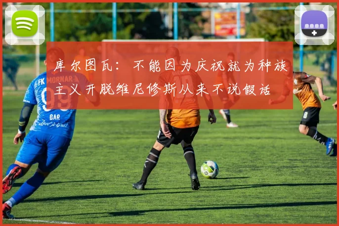 库尔图瓦：不能因为庆祝就为种族主义开脱维尼修斯从来不说假话