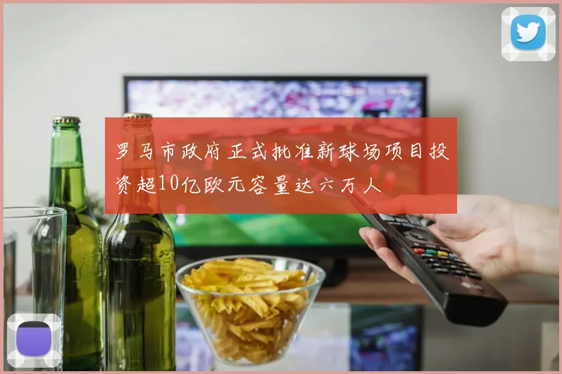 罗马市政府正式批准新球场项目投资超10亿欧元容量达六万人