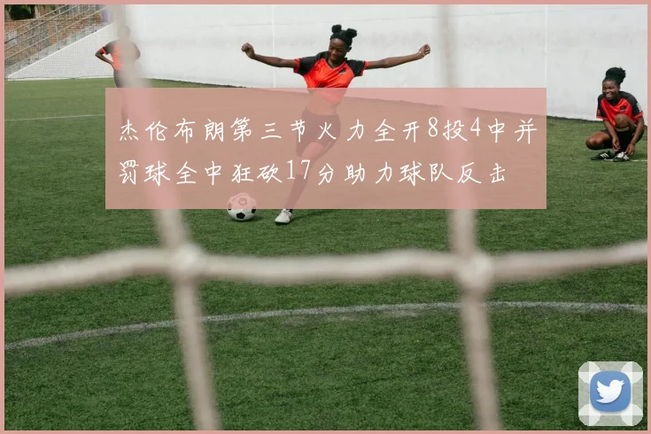 杰伦布朗第三节火力全开8投4中并罚球全中狂砍17分助力球队反击