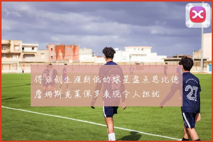 得分创生涯新低的球星盘点恩比德詹姆斯克莱保罗表现令人担忧
