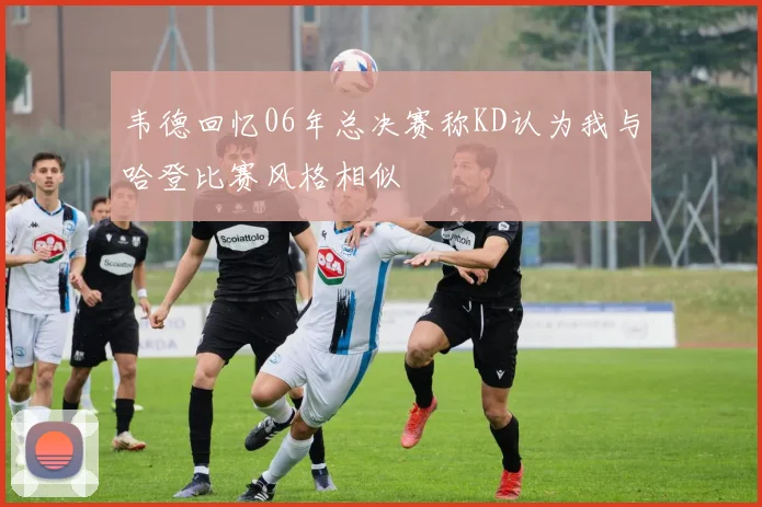 韦德回忆06年总决赛称KD认为我与哈登比赛风格相似