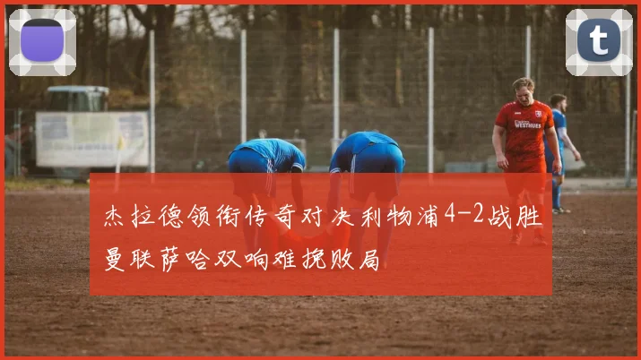 杰拉德领衔传奇对决利物浦4-2战胜曼联萨哈双响难挽败局