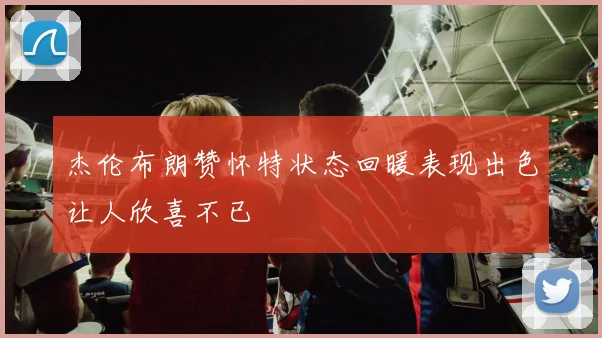 杰伦布朗赞怀特状态回暖表现出色让人欣喜不已