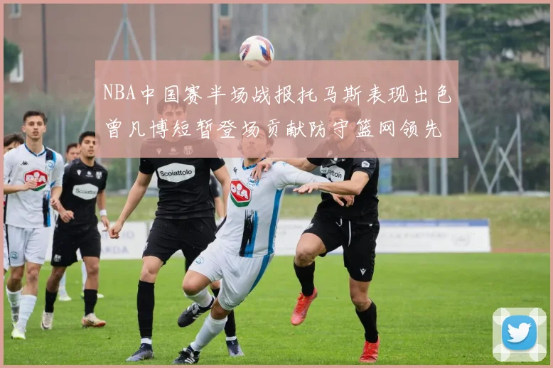 NBA中国赛半场战报托马斯表现出色曾凡博短暂登场贡献防守篮网领先太阳