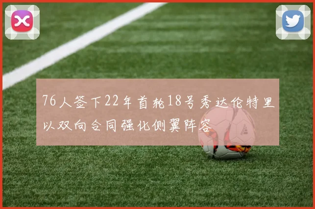 76人签下22年首轮18号秀达伦特里以双向合同强化侧翼阵容