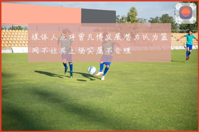 媒体人点评曾凡博发展潜力认为篮网不让其上场实属不合理